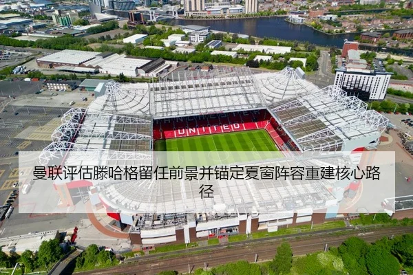 曼联评估滕哈格留任前景并锚定夏窗阵容重建核心路径