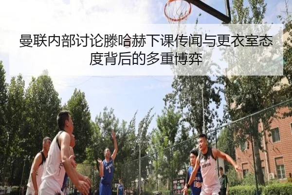 曼联内部讨论滕哈赫下课传闻与更衣室态度背后的多重博弈