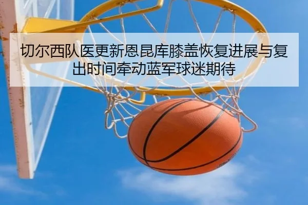 切尔西队医更新恩昆库膝盖恢复进展与复出时间牵动蓝军球迷期待