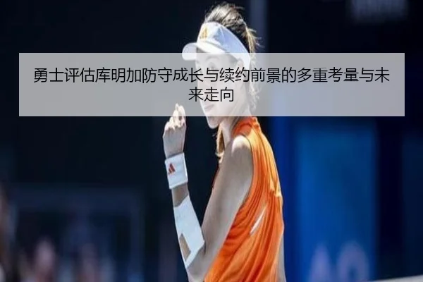 勇士评估库明加防守成长与续约前景的多重考量与未来走向